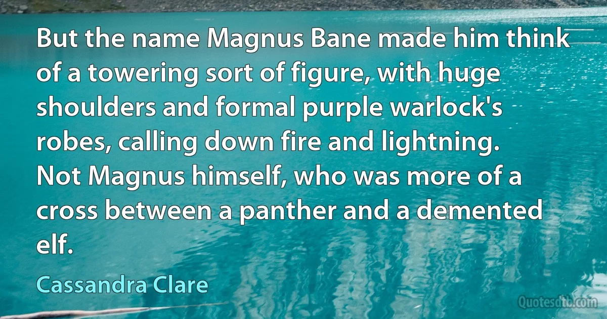 But the name Magnus Bane made him think of a towering sort of figure, with huge shoulders and formal purple warlock's robes, calling down fire and lightning. Not Magnus himself, who was more of a cross between a panther and a demented elf. (Cassandra Clare)