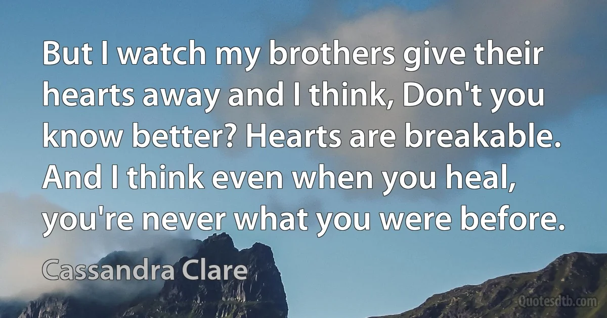 But I watch my brothers give their hearts away and I think, Don't you know better? Hearts are breakable. And I think even when you heal, you're never what you were before. (Cassandra Clare)