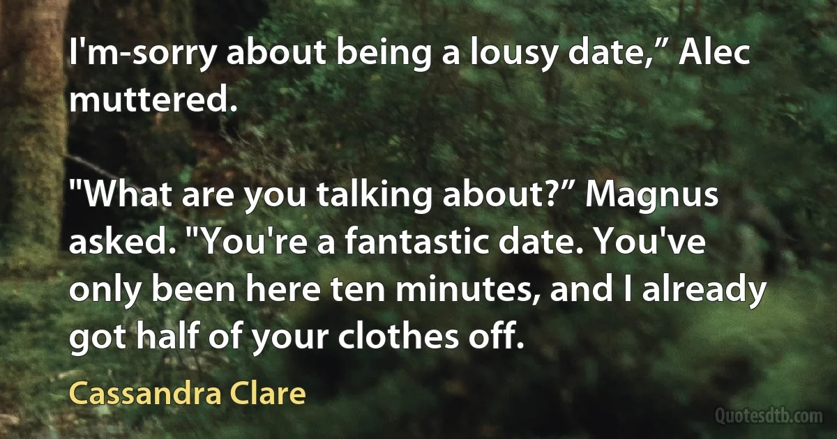 I'm-sorry about being a lousy date,” Alec muttered.

"What are you talking about?” Magnus asked. "You're a fantastic date. You've only been here ten minutes, and I already got half of your clothes off. (Cassandra Clare)