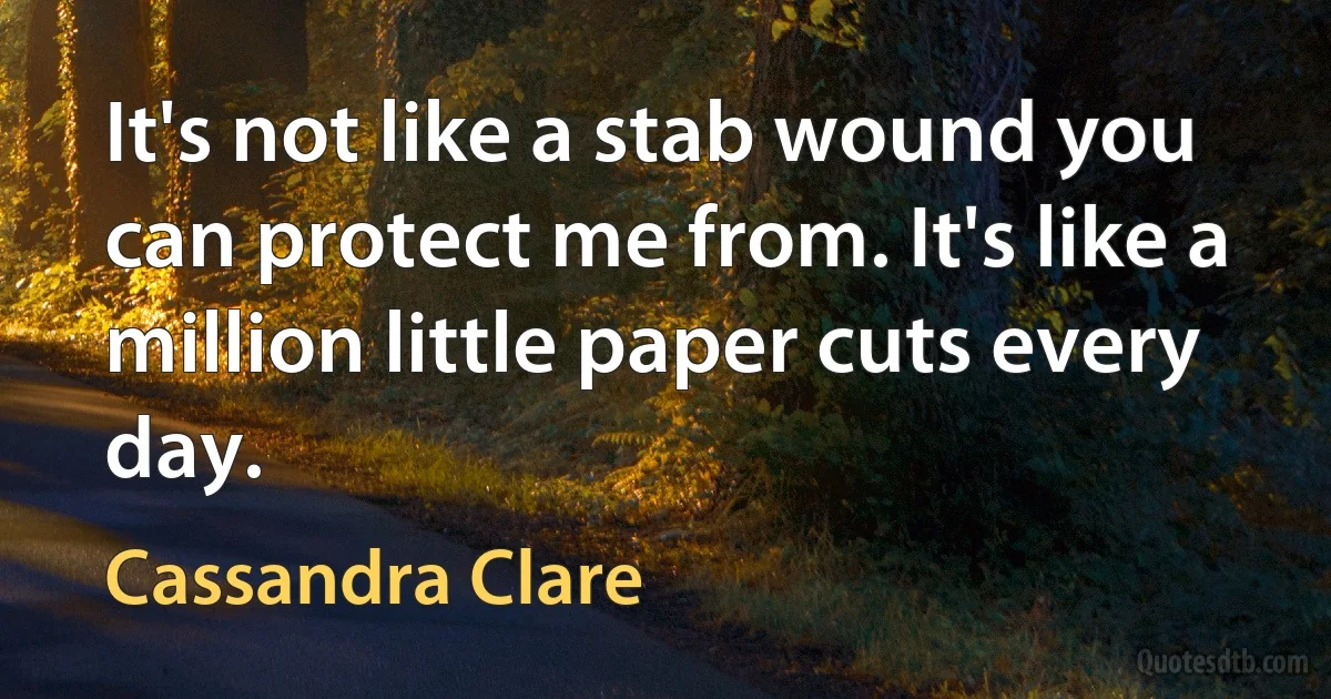 It's not like a stab wound you can protect me from. It's like a million little paper cuts every day. (Cassandra Clare)