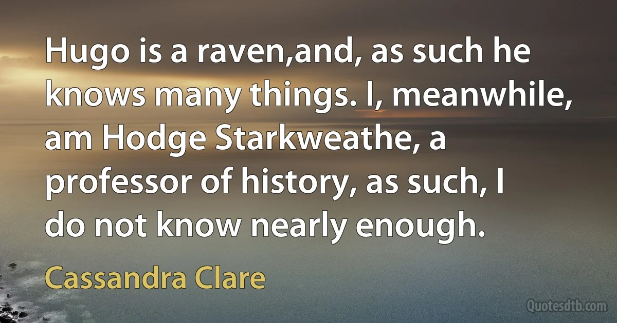 Hugo is a raven,and, as such he knows many things. I, meanwhile, am Hodge Starkweathe, a professor of history, as such, I do not know nearly enough. (Cassandra Clare)