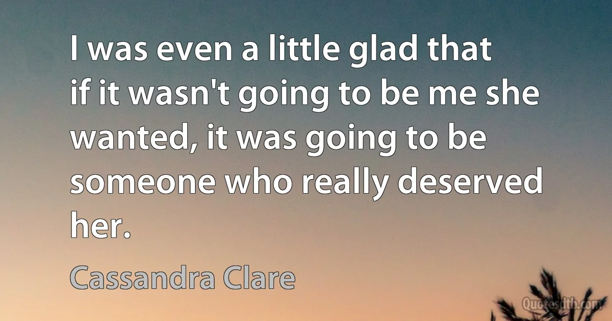 I was even a little glad that if it wasn't going to be me she wanted, it was going to be someone who really deserved her. (Cassandra Clare)