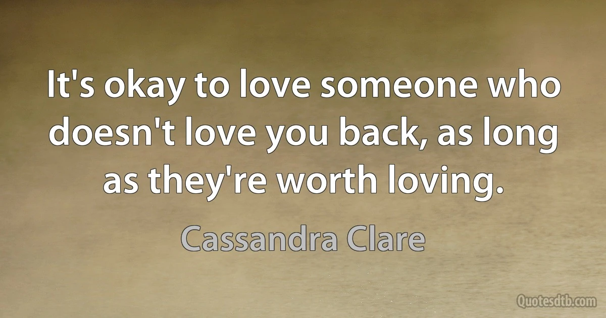 It's okay to love someone who doesn't love you back, as long as they're worth loving. (Cassandra Clare)