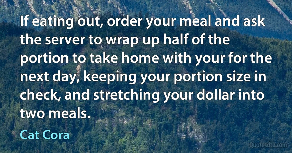 If eating out, order your meal and ask the server to wrap up half of the portion to take home with your for the next day, keeping your portion size in check, and stretching your dollar into two meals. (Cat Cora)