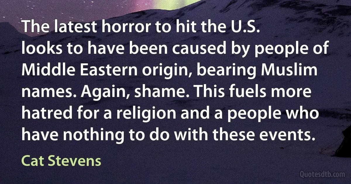 The latest horror to hit the U.S. looks to have been caused by people of Middle Eastern origin, bearing Muslim names. Again, shame. This fuels more hatred for a religion and a people who have nothing to do with these events. (Cat Stevens)