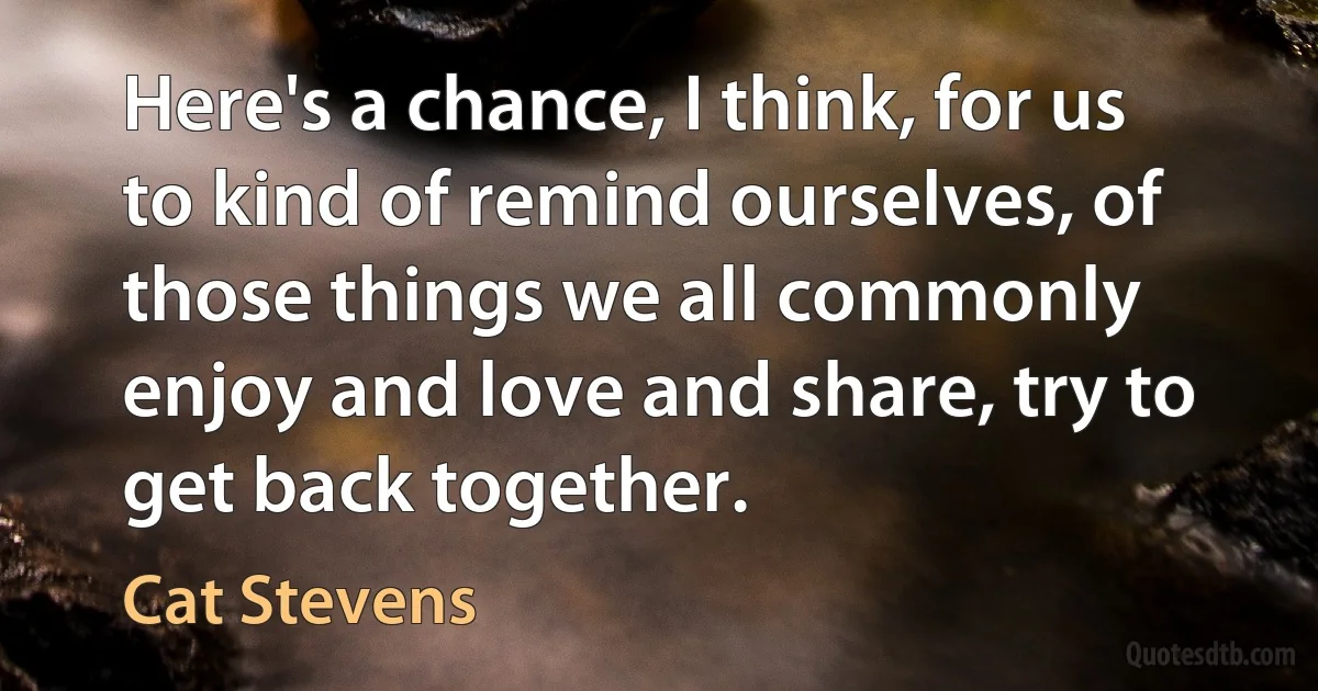 Here's a chance, I think, for us to kind of remind ourselves, of those things we all commonly enjoy and love and share, try to get back together. (Cat Stevens)