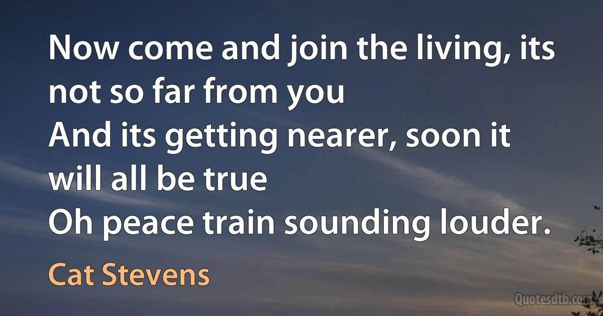 Now come and join the living, its not so far from you
And its getting nearer, soon it will all be true
Oh peace train sounding louder. (Cat Stevens)