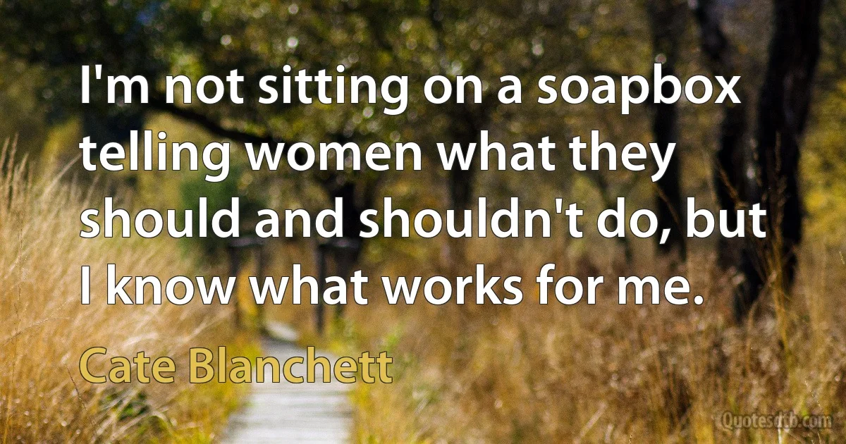 I'm not sitting on a soapbox telling women what they should and shouldn't do, but I know what works for me. (Cate Blanchett)