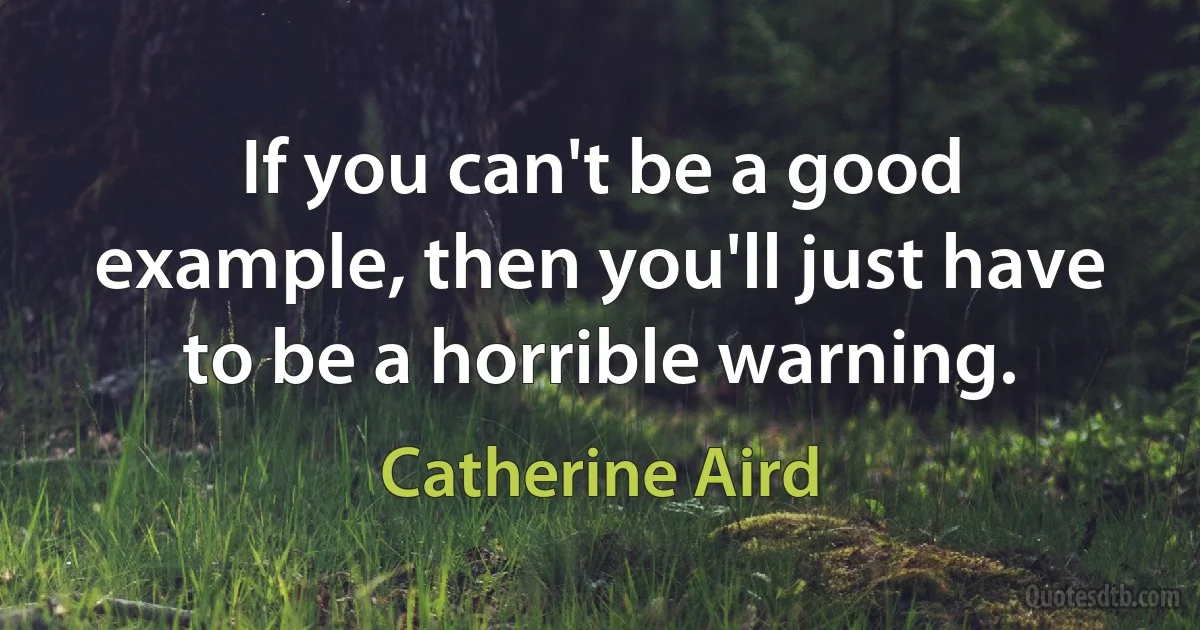 If you can't be a good example, then you'll just have to be a horrible warning. (Catherine Aird)