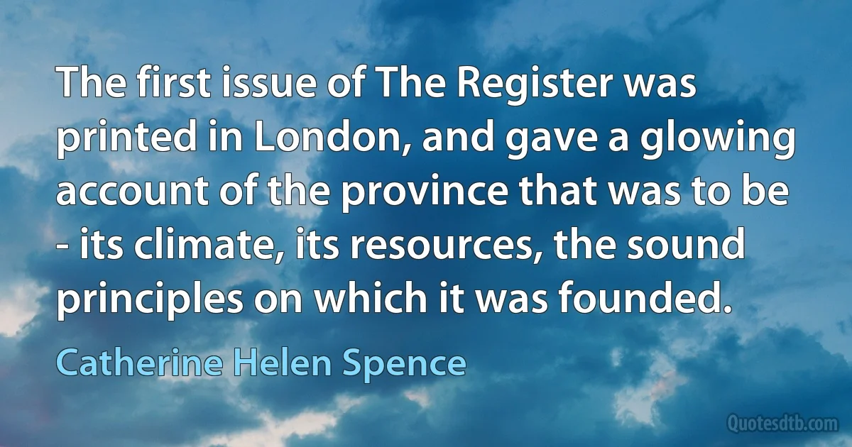 The first issue of The Register was printed in London, and gave a glowing account of the province that was to be - its climate, its resources, the sound principles on which it was founded. (Catherine Helen Spence)