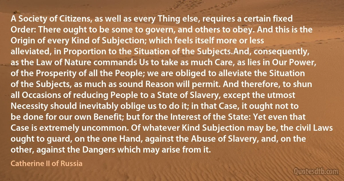 A Society of Citizens, as well as every Thing else, requires a certain fixed Order: There ought to be some to govern, and others to obey. And this is the Origin of every Kind of Subjection; which feels itself more or less alleviated, in Proportion to the Situation of the Subjects.And, consequently, as the Law of Nature commands Us to take as much Care, as lies in Our Power, of the Prosperity of all the People; we are obliged to alleviate the Situation of the Subjects, as much as sound Reason will permit. And therefore, to shun all Occasions of reducing People to a State of Slavery, except the utmost Necessity should inevitably oblige us to do it; in that Case, it ought not to be done for our own Benefit; but for the Interest of the State: Yet even that Case is extremely uncommon. Of whatever Kind Subjection may be, the civil Laws ought to guard, on the one Hand, against the Abuse of Slavery, and, on the other, against the Dangers which may arise from it. (Catherine II of Russia)