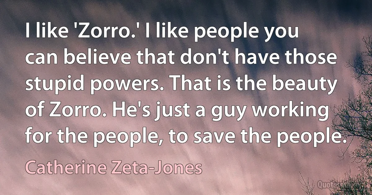 I like 'Zorro.' I like people you can believe that don't have those stupid powers. That is the beauty of Zorro. He's just a guy working for the people, to save the people. (Catherine Zeta-Jones)