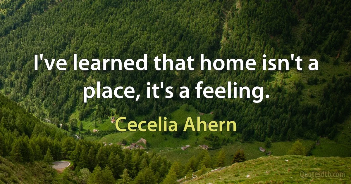 I've learned that home isn't a place, it's a feeling. (Cecelia Ahern)