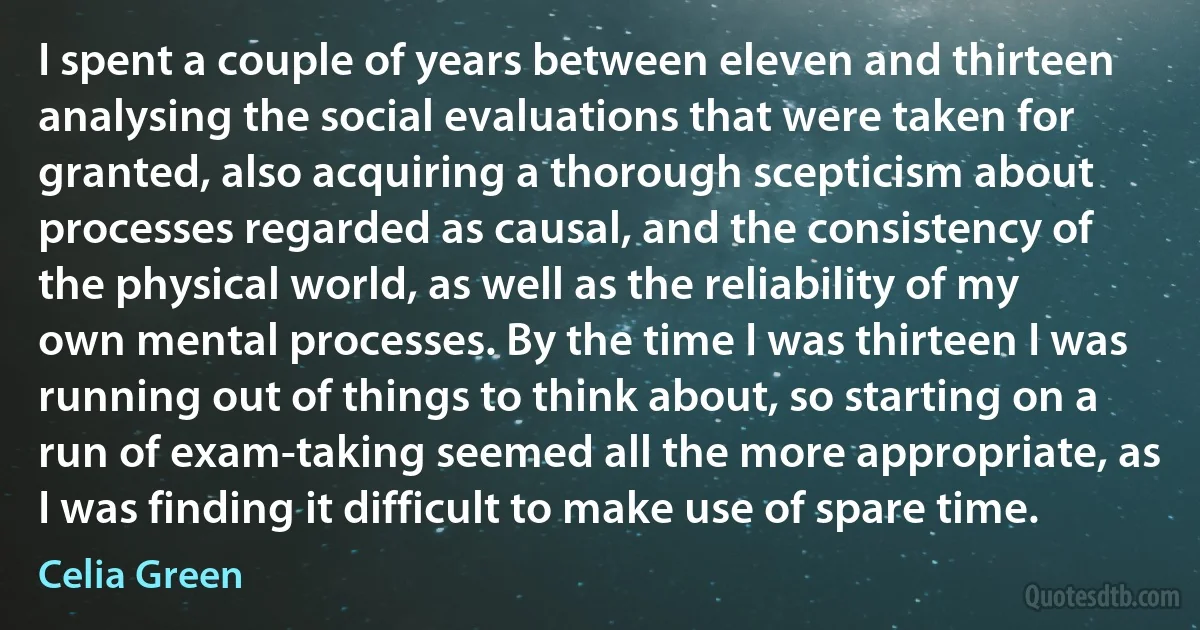 I spent a couple of years between eleven and thirteen analysing the social evaluations that were taken for granted, also acquiring a thorough scepticism about processes regarded as causal, and the consistency of the physical world, as well as the reliability of my own mental processes. By the time I was thirteen I was running out of things to think about, so starting on a run of exam-taking seemed all the more appropriate, as I was finding it difficult to make use of spare time. (Celia Green)