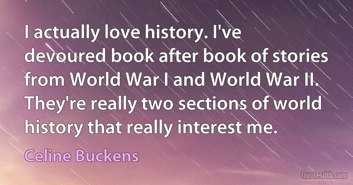 I actually love history. I've devoured book after book of stories from World War I and World War II. They're really two sections of world history that really interest me. (Celine Buckens)