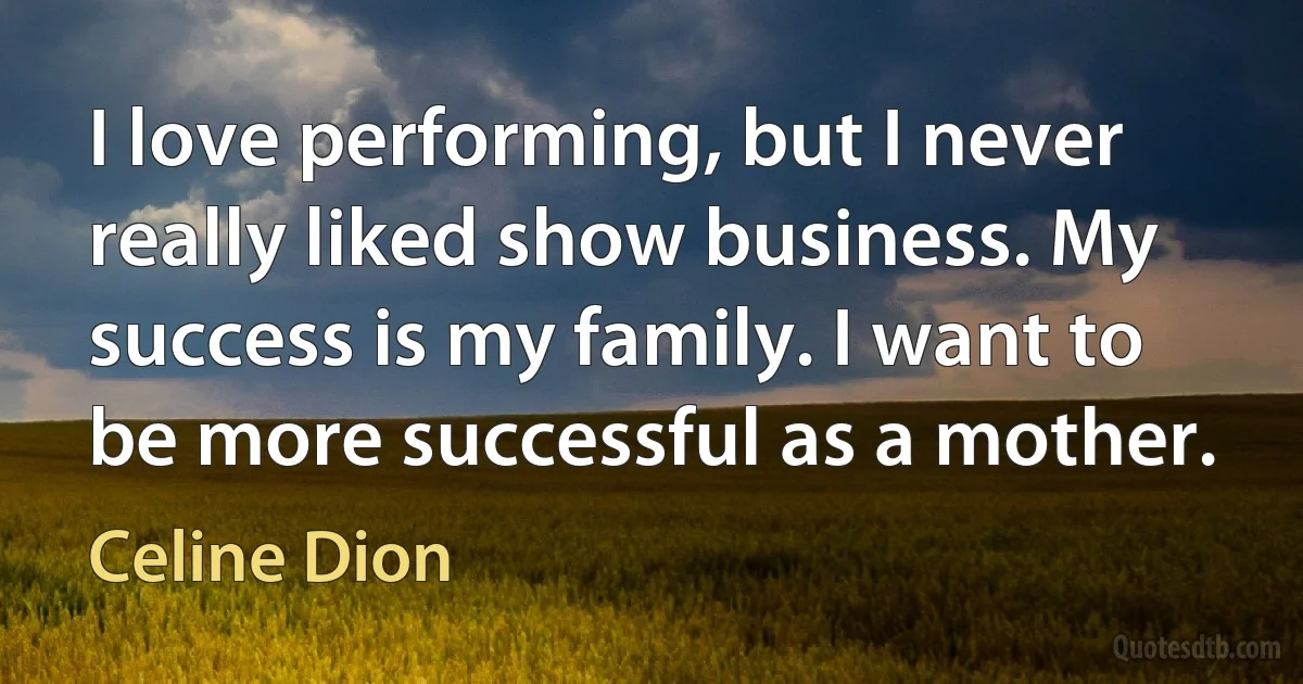 I love performing, but I never really liked show business. My success is my family. I want to be more successful as a mother. (Celine Dion)