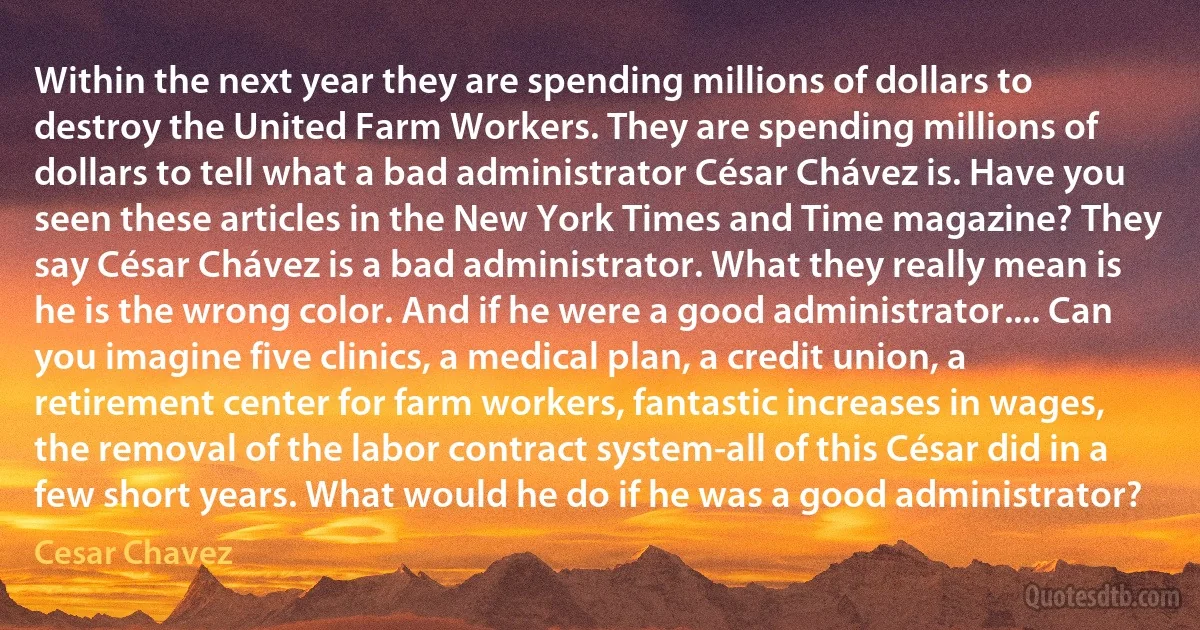 Within the next year they are spending millions of dollars to destroy the United Farm Workers. They are spending millions of dollars to tell what a bad administrator César Chávez is. Have you seen these articles in the New York Times and Time magazine? They say César Chávez is a bad administrator. What they really mean is he is the wrong color. And if he were a good administrator.... Can you imagine five clinics, a medical plan, a credit union, a retirement center for farm workers, fantastic increases in wages, the removal of the labor contract system-all of this César did in a few short years. What would he do if he was a good administrator? (Cesar Chavez)