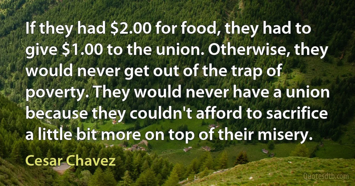 If they had $2.00 for food, they had to give $1.00 to the union. Otherwise, they would never get out of the trap of poverty. They would never have a union because they couldn't afford to sacrifice a little bit more on top of their misery. (Cesar Chavez)