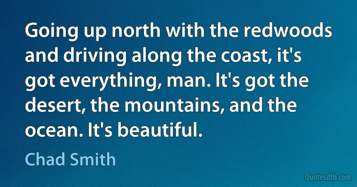 Going up north with the redwoods and driving along the coast, it's got everything, man. It's got the desert, the mountains, and the ocean. It's beautiful. (Chad Smith)