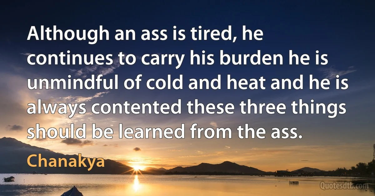 Although an ass is tired, he continues to carry his burden he is unmindful of cold and heat and he is always contented these three things should be learned from the ass. (Chanakya)