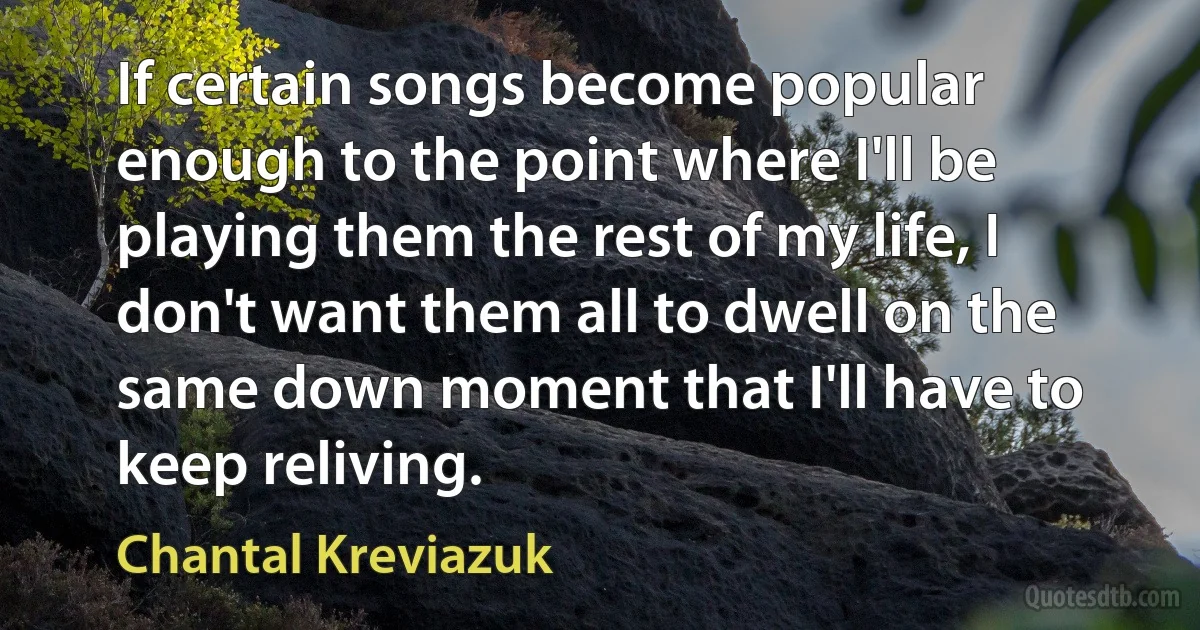 If certain songs become popular enough to the point where I'll be playing them the rest of my life, I don't want them all to dwell on the same down moment that I'll have to keep reliving. (Chantal Kreviazuk)