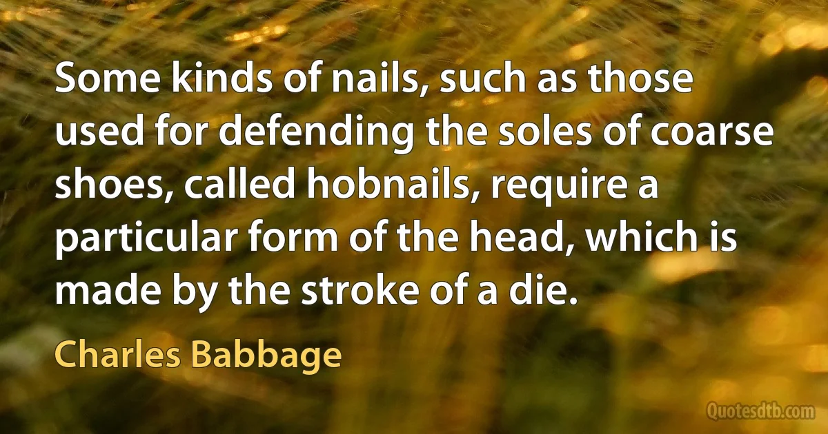 Some kinds of nails, such as those used for defending the soles of coarse shoes, called hobnails, require a particular form of the head, which is made by the stroke of a die. (Charles Babbage)