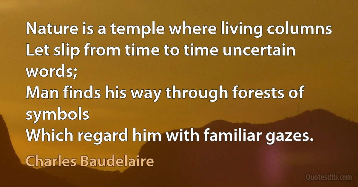 Nature is a temple where living columns
Let slip from time to time uncertain words;
Man finds his way through forests of symbols
Which regard him with familiar gazes. (Charles Baudelaire)