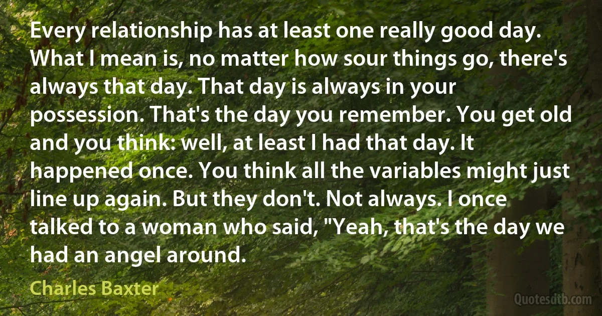 Every relationship has at least one really good day. What I mean is, no matter how sour things go, there's always that day. That day is always in your possession. That's the day you remember. You get old and you think: well, at least I had that day. It happened once. You think all the variables might just line up again. But they don't. Not always. I once talked to a woman who said, "Yeah, that's the day we had an angel around. (Charles Baxter)