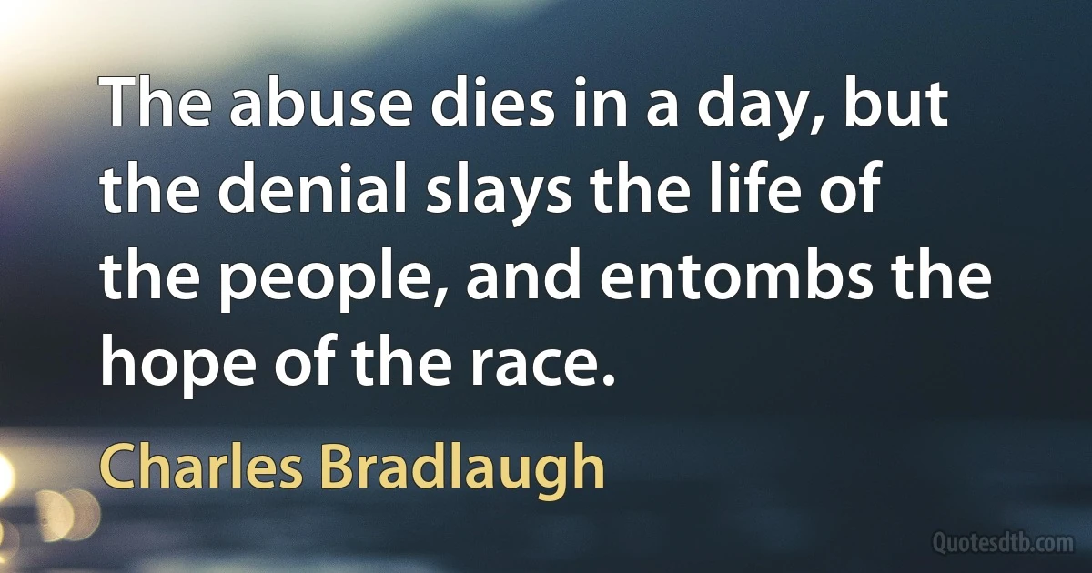 The abuse dies in a day, but the denial slays the life of the people, and entombs the hope of the race. (Charles Bradlaugh)