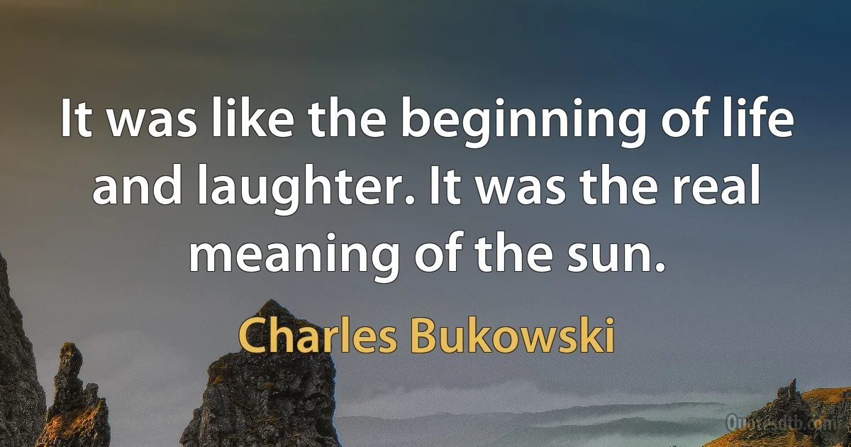 It was like the beginning of life and laughter. It was the real meaning of the sun. (Charles Bukowski)