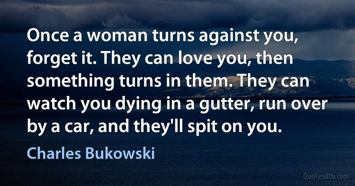 Once a woman turns against you, forget it. They can love you, then something turns in them. They can watch you dying in a gutter, run over by a car, and they'll spit on you. (Charles Bukowski)