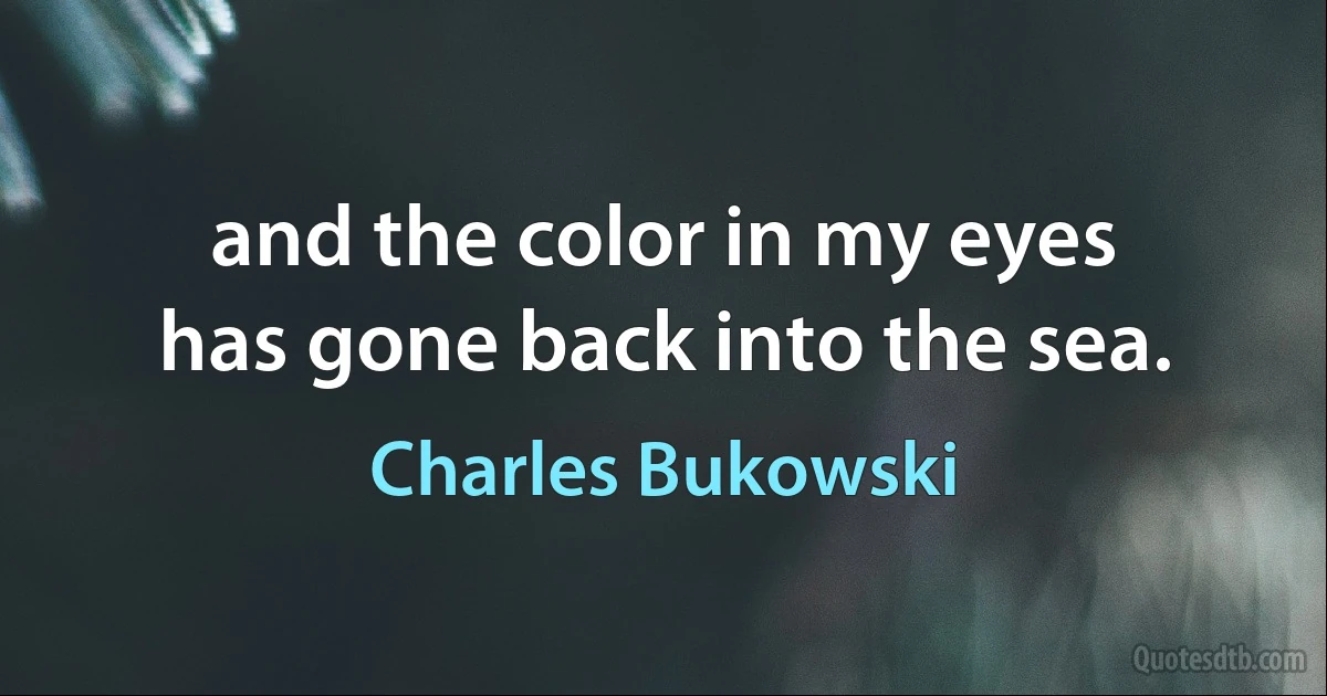 and the color in my eyes
has gone back into the sea. (Charles Bukowski)