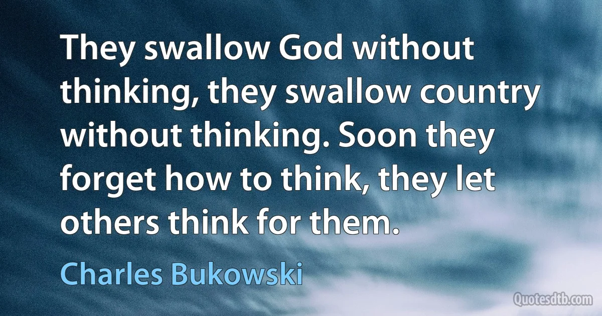 They swallow God without thinking, they swallow country without thinking. Soon they forget how to think, they let others think for them. (Charles Bukowski)