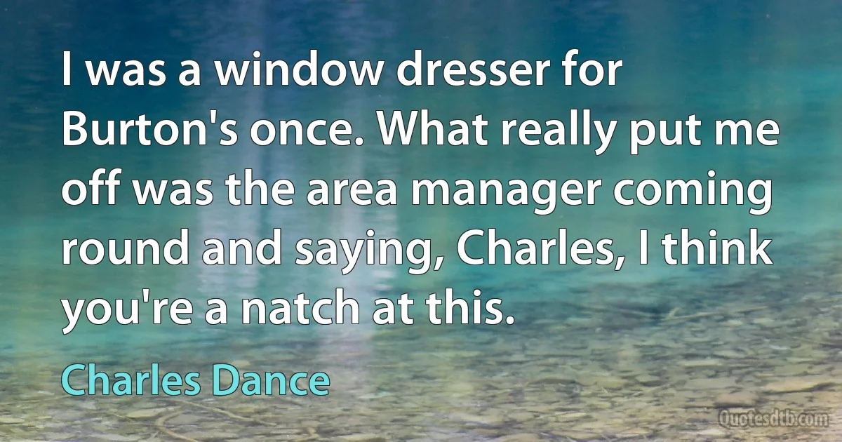 I was a window dresser for Burton's once. What really put me off was the area manager coming round and saying, Charles, I think you're a natch at this. (Charles Dance)