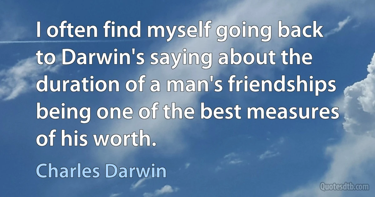 I often find myself going back to Darwin's saying about the duration of a man's friendships being one of the best measures of his worth. (Charles Darwin)