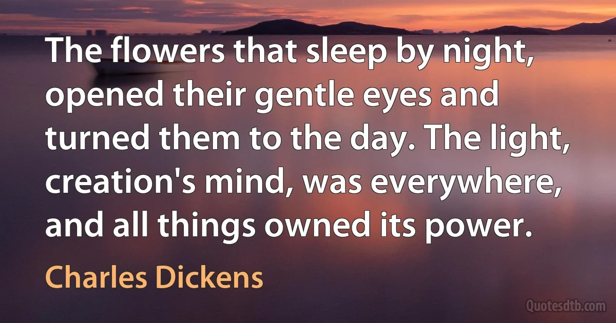 The flowers that sleep by night, opened their gentle eyes and turned them to the day. The light, creation's mind, was everywhere, and all things owned its power. (Charles Dickens)