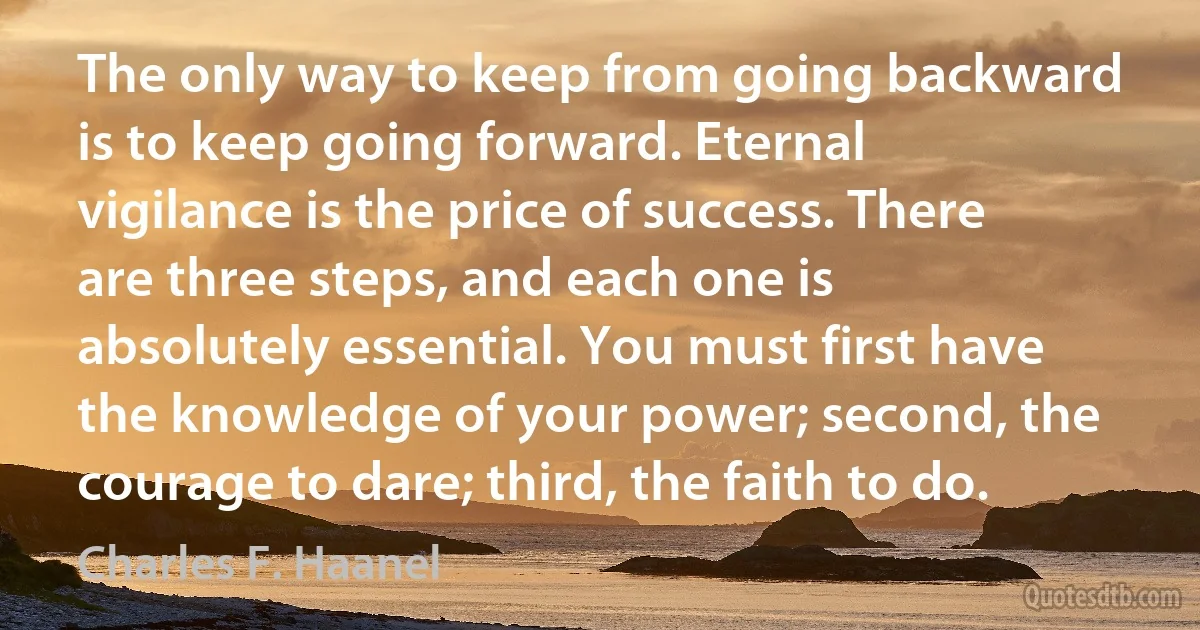 The only way to keep from going backward is to keep going forward. Eternal vigilance is the price of success. There are three steps, and each one is absolutely essential. You must first have the knowledge of your power; second, the courage to dare; third, the faith to do. (Charles F. Haanel)