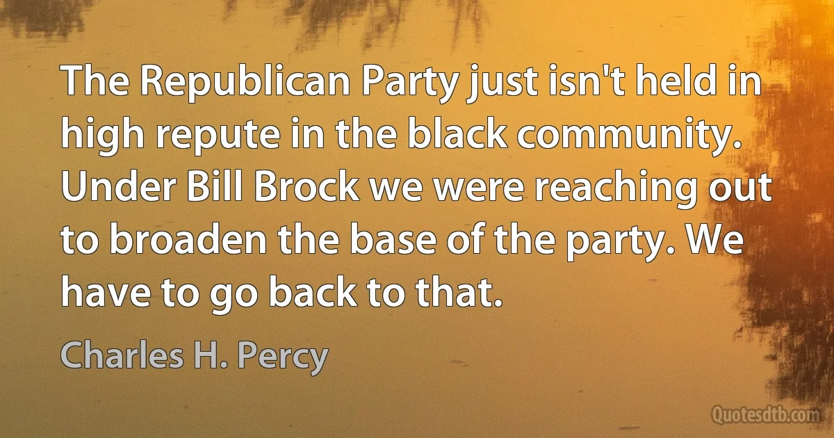 The Republican Party just isn't held in high repute in the black community. Under Bill Brock we were reaching out to broaden the base of the party. We have to go back to that. (Charles H. Percy)