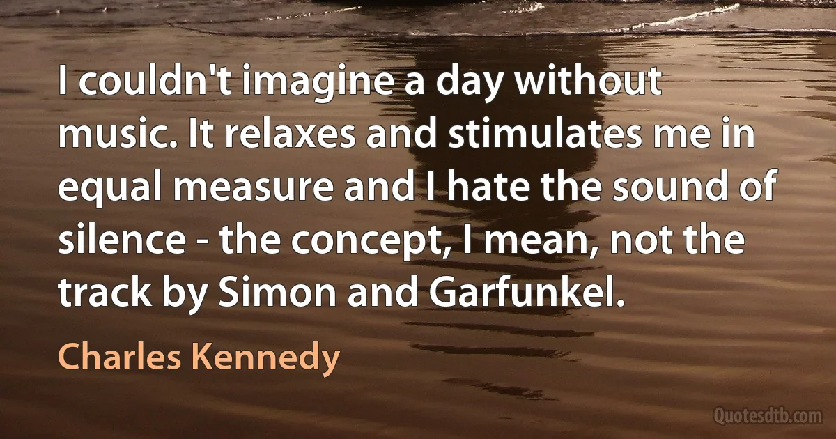 I couldn't imagine a day without music. It relaxes and stimulates me in equal measure and I hate the sound of silence - the concept, I mean, not the track by Simon and Garfunkel. (Charles Kennedy)