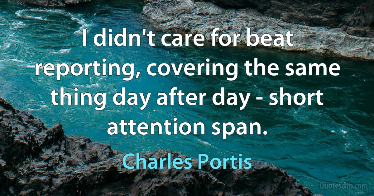 I didn't care for beat reporting, covering the same thing day after day - short attention span. (Charles Portis)