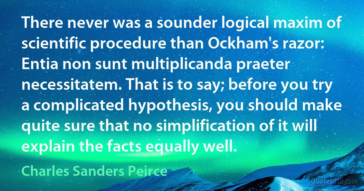 There never was a sounder logical maxim of scientific procedure than Ockham's razor: Entia non sunt multiplicanda praeter necessitatem. That is to say; before you try a complicated hypothesis, you should make quite sure that no simplification of it will explain the facts equally well. (Charles Sanders Peirce)