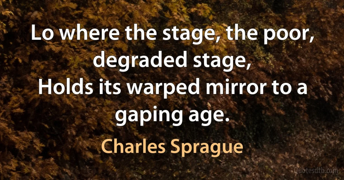 Lo where the stage, the poor, degraded stage,
Holds its warped mirror to a gaping age. (Charles Sprague)