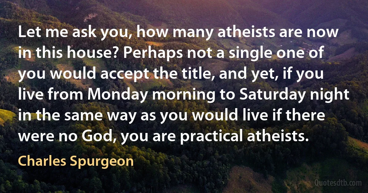 Let me ask you, how many atheists are now in this house? Perhaps not a single one of you would accept the title, and yet, if you live from Monday morning to Saturday night in the same way as you would live if there were no God, you are practical atheists. (Charles Spurgeon)