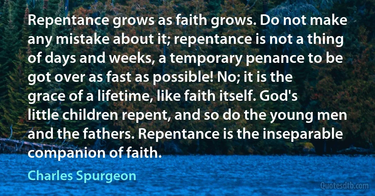 Repentance grows as faith grows. Do not make any mistake about it; repentance is not a thing of days and weeks, a temporary penance to be got over as fast as possible! No; it is the grace of a lifetime, like faith itself. God's little children repent, and so do the young men and the fathers. Repentance is the inseparable companion of faith. (Charles Spurgeon)