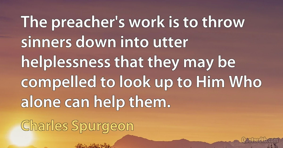 The preacher's work is to throw sinners down into utter helplessness that they may be compelled to look up to Him Who alone can help them. (Charles Spurgeon)