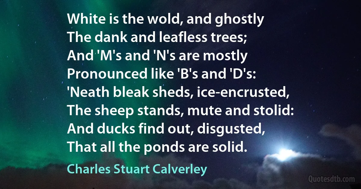 White is the wold, and ghostly
The dank and leafless trees;
And 'M's and 'N's are mostly
Pronounced like 'B's and 'D's:
'Neath bleak sheds, ice-encrusted,
The sheep stands, mute and stolid:
And ducks find out, disgusted,
That all the ponds are solid. (Charles Stuart Calverley)