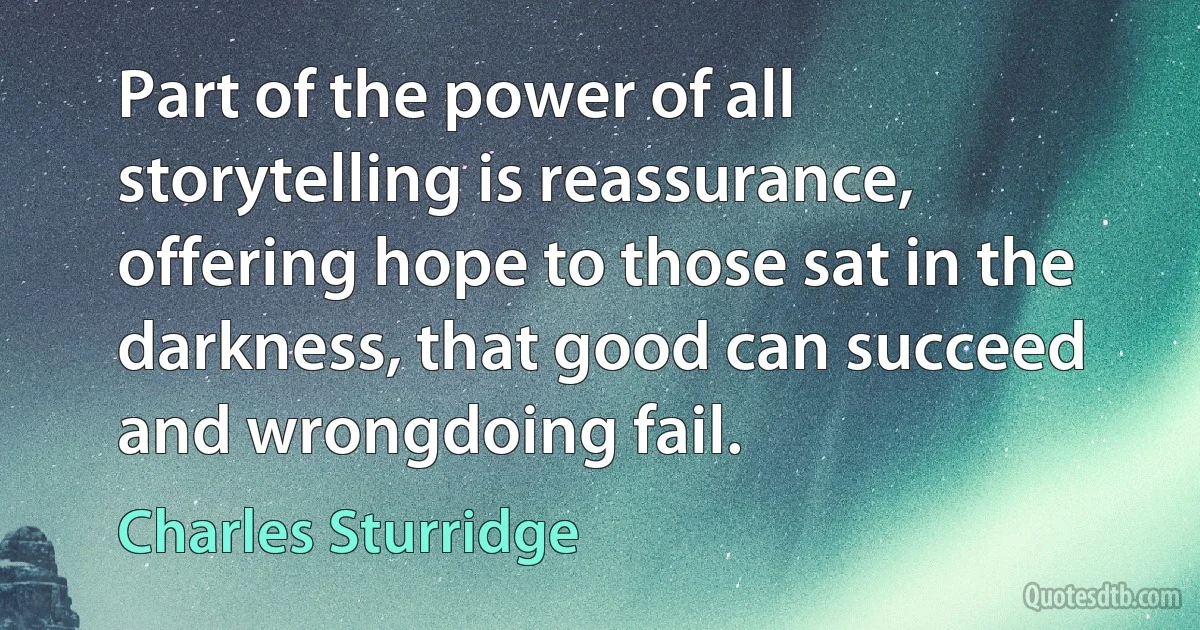 Part of the power of all storytelling is reassurance, offering hope to those sat in the darkness, that good can succeed and wrongdoing fail. (Charles Sturridge)