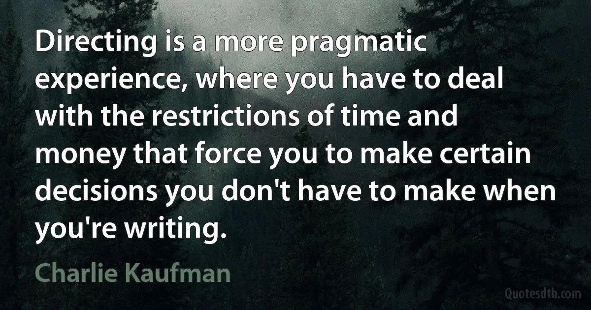 Directing is a more pragmatic experience, where you have to deal with the restrictions of time and money that force you to make certain decisions you don't have to make when you're writing. (Charlie Kaufman)