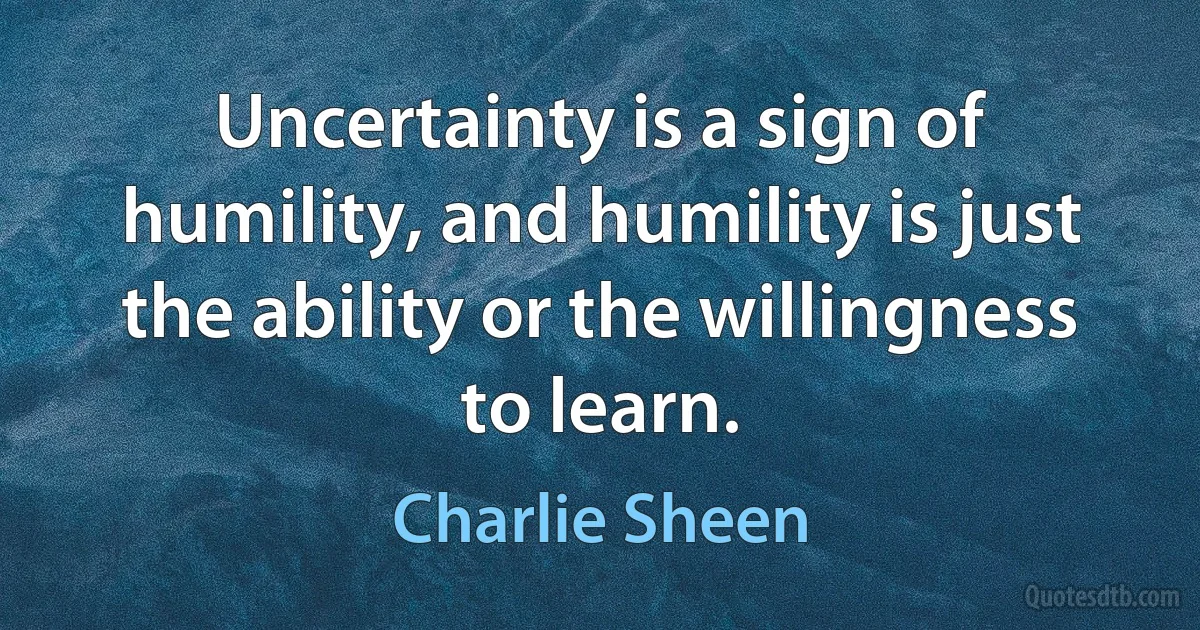 Uncertainty is a sign of humility, and humility is just the ability or the willingness to learn. (Charlie Sheen)