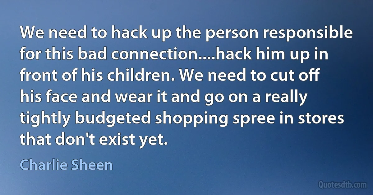 We need to hack up the person responsible for this bad connection....hack him up in front of his children. We need to cut off his face and wear it and go on a really tightly budgeted shopping spree in stores that don't exist yet. (Charlie Sheen)